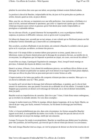pénétrer la conviction chez ceux que son talent, son prestige éclatant avaient d'abord séduits.
La position à cheval de Baucher, irréprochable du bas, du jour où il ne porta plus ses jambes en
arrière, laissait, quant au reste, un peu à désirer.
Mais, sous lui, ses chevaux se maniaient avec une telle perfection ; leur exécution, si brillante et si
juste à la fois, saisissait tellement le spectateur, que celui-ci s'apercevait à peine que le cavalier
n'était pas toujours aussi correct et gracieux qu'on l'eût désiré pour rendre irréprochable ce
prestigieux et splendide tableau.
Sur ses chevaux d'école, ce grand charmeur fut incomparable et, avec sa prodigieuse habileté,
surpassa, en justesse et difficultés vaincues, tout ce qu'on avait vu jusqu'alors.
Un labeur de chaque jour, secondé par un tact unique, et une volonté qui ne fléchissait jamais ont fait
de Baucher l'artiste inimitable qui a émerveillé ses contemporains.
Des cavaliers, cavaliers d'habitude et non de talent, ont contesté à Baucher la solidité à cheval, parce
qu'on ne le voyait pas, au-dehors, en donner des preuves.
Mais avait-il le temps d'aller se montrer dehors pour prouver sa tenue, quand, dans sa vie si
laborieuse, toutes ses heures étaient prises par le dressage de ses propres chevaux, au nombre de six
en moyenne, les obligations que lui imposait sa position au cirque, ses cours, son travail de cabinet ?
Avant d'être au cirque, il pratiquait l'équitation de campagne. Ainsi, lorsqu'il tenait manège en
province, il donnait des leçons de dehors à ses élèves.
Quant à sa tenue, à Rouen, il en a donné de nombreuses preuves, ses meilleurs élèves d'alors en ont
témoigné. Ils citaient en particulier un sauteur qu'il avait dressé et sur lequel il n'était jamais déplacé,
alors que ses élèves les plus forts ne pouvaient parvenir à rester fermes en selle.
L'improvisation et les luttes que parfois elle comporte n'étaient pas dans sa manière. Mais qui a vu
un cheval se défendre sous lui ? Moi, jamais.
La marche qu'il suivait dans le dressage était tellement méthodique, si graduée, que le cheval était
amené à la soumission, sans que jamais l'occasion de se défendre lui ait été offerte. L'exemple le plus
frappant que je pourrais en donner est le dressage de Géricault, de ce cheval déclaré immontable,
dont j'ai parlé.
Baucher avait ses imperfections de caractère. Qui n'en a pas ? Ainsi, il était d'une nature ombrageuse,
qui se révélait à la moindre atteinte. En voici deux exemples :
Lorsque le maître tenait avec Pellier le manège, détruit depuis longtemps, de la rue Saint-Martin, un
cheval de pur-sang, peu facile, nommé Fortunatus, lui fut donné en dressage par lord Henry
Seymour.
Celui-ci n'ayant probablement pas mis, dans cette circonstance, les formes auxquelles Baucher
jugeait avoir droit, la susceptibilité du maître s'en éveilla. Il s'occupa fort peu du cheval et le fit
monter tantôt par un écuyer du manège, tantôt par une amazone.
Lorsque Fortunatus fut rendu à son propriétaire, Baucher ne manifesta que dédain pour les plaintes,
peut-être justifiées, de lord Seymour, qui trouvait que le cheval n'était pas dressé à sa convenance.
Plus tard, lorsque Baucher était au cirque, on vint lui proposer de dresser un cheval des écuries du roi
Page 97 sur 150L'Hotte - Un officier de Cavalerie - Wiki Equestre
02/11/2008http://www.wiki-equestre.fr/index.php?title=Un_officier_de_Cavalerie
 