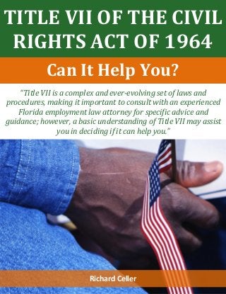 TITLE VII OF THE CIVIL
RIGHTS ACT OF 1964
“Title VII is a complex and ever-evolving set of laws and
procedures, making it important to consult with an experienced
Florida employment law attorney for specific advice and
guidance; however, a basic understanding of Title VII may assist
you in deciding if it can help you.”
Richard Celler
Can It Help You?
 