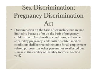 •  Discrimination on the basis of sex include but are not
   limited to because of or on the basis of pregnancy,
   childbirth or related medical conditions; and women
   aﬀected by pregnancy, childbirth or related medical
   conditions shall be treated the same for all employment
   related purposes...as other persons not so aﬀected but
   similar in their ability or inability to work...Section
   701K!
 