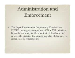 •  The Equal Employment Opportunity Commission
  (EEOC) investigates complaints of Title VII violations.
  It has the authority to ﬁle lawsuits in federal court to
  enforce the statute. Individuals may also ﬁle lawsuits in
  either state or federal court.!
 