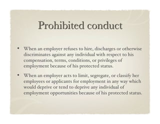 •  When an employer refuses to hire, discharges or otherwise
   discriminates against any individual with respect to his
   compensation, terms, conditions, or privileges of
   employment because of his protected status.!

•  When an employer acts to limit, segregate, or classify her
   employees or applicants for employment in any way which
   would deprive or tend to deprive any individual of
   employment opportunities because of his protected status.!
 