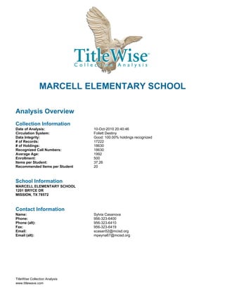 MARCELL ELEMENTARY SCHOOL

Analysis Overview
Collection Information
Date of Analysis:               10-Oct-2010 20:40:46
Circulation System:             Follett Destiny
Data Integrity:                 Good: 100.00% holdings recognized
# of Records:                   17222
# of Holdings:                  18630
Recognized Call Numbers:        18630
Average Age:                    1992
Enrollment:                     500
Items per Student:              37.26
Recommended Items per Student   20



School Information
MARCELL ELEMENTARY SCHOOL
1201 BRYCE DR
MISSION, TX 78572



Contact Information
Name:                           Sylvia Casanova
Phone:                          956-323-6400
Phone (alt):                    956-323-6410
Fax:                            956-323-6419
Email:                          scasan52@mcisd.org
Email (alt):                    mpeyna67@mcisd.org




TitleWise Collection Analysis
www.titlewave.com
 