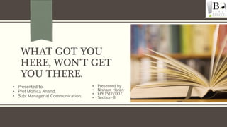 WHAT GOT YOU
HERE, WON’T GET
YOU THERE.
• Presented by
• Nishant Haran
• FPB1517/007.
• Section-B
• Presented to
• Prof Monica Anand.
• Sub: Managerial Communication.
 