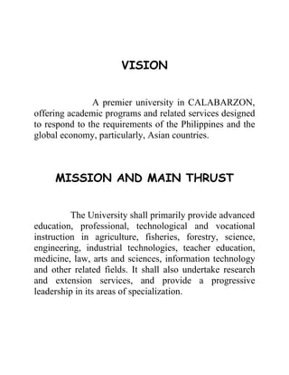 VISION


               A premier university in CALABARZON,
offering academic programs and related services designed
to respond to the requirements of the Philippines and the
global economy, particularly, Asian countries.



     MISSION AND MAIN THRUST


          The University shall primarily provide advanced
education, professional, technological and vocational
instruction in agriculture, fisheries, forestry, science,
engineering, industrial technologies, teacher education,
medicine, law, arts and sciences, information technology
and other related fields. It shall also undertake research
and extension services, and provide a progressive
leadership in its areas of specialization.
 