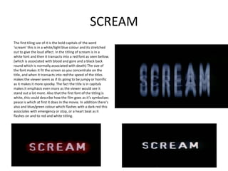 SCREAM
The first tiling see of it is the bold capitals of the word
‘scream’ this is in a white/light blue colour and its stretched
out to give the loud affect. In the titling of scream is in a
white font and then it transacts into a red font as seen bellow.
(which is associated with blood and gore and a black back
round which is normally associated with death) The size of
the font makes it fit the screen so you concentrate on the
title, and when it transacts into red the speed of the titles
makes the viewer seem as if its going to be jumpy or horrific
as it makes it more spooky. The fact the title is in capitals
makes it emphasis even more as the viewer would see it
stand out a lot more. Also that the first font of the titling is
white, this could describe how the film goes as it’s symbolizes
peace is which at first it does in the movie. In addition there's
also and blue/green colour which flashes with a dark red this
associates with emergency or stop, or a heart beat as it
flashes on and to red and white titling.
 