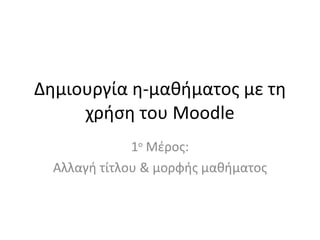 Δημιουργία η-μαθήματος με τη χρήση του  Moodle 1 ο  Μέρος: Αλλαγή τίτλου & μορφής μαθήματος 