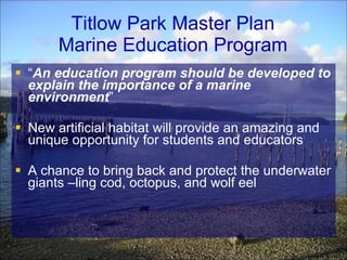 Titlow Park Master Plan Marine Education Program “ An education program should be developed to explain the importance of a marine environment ” New artificial habitat will provide an amazing and unique opportunity for students and educators A chance to bring back and protect the underwater giants –ling cod, octopus, and wolf eel 