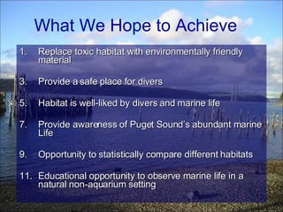 Replace toxic habitat with environmentally friendly material Provide a safe place for divers Habitat is well-liked by divers and marine life Provide awareness of Puget Sound’s abundant marine Life Opportunity to statistically compare different habitats Educational opportunity to observe marine life in a natural non-aquarium setting What We Hope to Achieve  