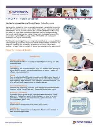 T I T M U S ™ V 4 V I S I O N S C R E E N E R P R O D U C T S P E C I F I C A T I O N
Sperian introduces the new Titmus VSeries Vision Screeners
Sperian set the standard for vision screening instruments in 1959 with the introduction
of the OV7 model vision screener. As the market leader, Sperian has now developed
the new Titmus VSeries of vision screeners. We have taken the best of TITMUSiSeries
and Model 2 to create these ergonomically-designed, precision-built stereoscopic
instruments providing precise and prompt measurement of visual performance. The
screeners are engineered for accuracy, validity and reliability with emphasis on
convenience and ease of administration.
The Titmus VSeries family of vision screening instruments features a compact, foldable,
lightweight design, ergonomics for patient comfort, standardized test illumination and
integrated handle for ease of transport. All models in the Titmus VSeries family
combine a variety of vision screening tests to meet your vision screening requirements.
Titmus V4 – Features & Benefits
KEY FEATURES
Compact and Portable
Features an built-in handle for ease of transport. Optional carrying case with
wheels available.
Ergonomics
Unique design that accommodates both adults and children, either standing or
seated. Ensures patient is in a comfortable position for testing – needed for
efficient and accurate testing.
Testing
Tests at 20 feet (6m) for FAR and 14 inches (35cm) for NEAR vision. A variety of
tests are available to screen for visual acuity, muscle balance (horizontal and
vertical phoria), depth perception, color perception, and binocular vision. Total
of 16 tests per vision screener (based on slide set selected).
Fluorescent Light Source
Improves slide illumination, replicates actual daylight conditions and provides
true color testing. Light will give years of extended service (10000 hours).
Membrane Control Panel
Instrument controls located at your fingertips for ease of operation. Ease of
placement – helps where space is limited. Indicators on panel for far/near,
patient head position, eye occlusion, test slide position. Membrane Panel
indicates when to replace light.
Foam Headrest
Soft headrest to ensure correct head position. Easy to clean.
Head Sensor
Electronic check to ensure correct head position. Patient cannot see tests, if
head is incorrectly positioned.
 