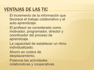 VENTAJAS DE LAS TIC 
• El incremento de la información que 
favorece el trabajo colaborativo y el 
auto aprendizaje. 
• El profesor es considerado como 
motivador, programador, director y 
coordinador del proceso de 
aprendizaje. 
• La capacidad de establecer un ritmo 
individualizado. 
• Ahorro en costos de 
desplazamiento. 
• Potencia las actividades 
colaborativas y cooperativas. 
 
