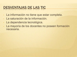 DESVENTAJAS DE LAS TIC 
• La información no tiene que estar completa. 
• La saturación de la información. 
• La dependencia tecnológica. 
• La mayoría de los docentes no poseen formación 
necesaria. 
 