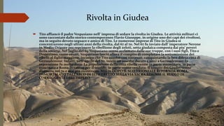 Rivolta in Giudea
 Tito affiancò il padre Vespasiano nell’ impresa di sedare la rivolta in Giudea. Le attività militari ci
sono raccontate dallo storico contemporaneo Flavio Giuseppe, in origine uno dei capi dei rivoltosi,
ma in seguito devoto seguace e amico di Tito. Le numerose imprese di Tito in Giudea si
concentrarono negli ultimi anni della rivolta, dal 67 al 70. Nel 67 fu inviato dall’ imperatore Nerone
in Medio Oriente per reprimere la ribellione degli zeloti, setta giudaica composta dai piu’ poveri
della societa’. Nel luglio del 69 Vespasiano venne acclamato dalle sue truppe, con i suoi figli, Tito e
Domiziano, come cesari. Vespasiano lasciò allora il compito di completare la sottomissione dei
ribelli al figlio maggiore, incarico che Tito assolse con successo, conquistando la ben difesa città di
Gerusalemme. Infatti, nell’ aprile del 70, iniziò un assedio durato 5 anni a Gerusalemme: la
repressione fu molto dura. La popolazione della città ribelle venne in parte sterminata, in parte
trascinata a Roma in catene per il trionfo, in parte venne venduta. Il tempio dei Giudei venne
distrutto nel 70 e mai più ricostruito. NEL 71 DOPO IL SUO TRIONFALE RITORNOA ROMA,
IMMORTALATO DALL’ARCO DI TITO ERETTO SULLA VIA SACRA ASSUNSE IL RUOLO DI
CORREGGENTE DELL’IMPERO.
 