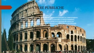 OPERE PUBBLICHE
• SI IMPEGNO’ IN OPEREPUBBLICHE,COMETERME,ACQUEDOTTI E STRADEE AL COMPLETAMENTO
DELCOLOSSEO,ALLESTI’SVARIATEMANIFESTAZIONI GLADIATORIEE DI INTRATTENIMENTO,
INOLTRESI DIMOSTRO’GENEROSONELVENIREIN CONTROALLEESIGENZEDELPOPOLOIN
OCCASIONEDI DISASTRI,COMEL’ERUZIONEDELVESUVIOIL 24 AGOSTODEL79 CHEDISTRUSSE
POMPEI,ERCOLANOE STABIA,E UN DEVASTANTEINCENDIOCHECOLPI’LA CAPITALEL’ANNO
SEGUENTE.
 