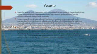 Vesuvio
 Pompei il 24 agosto del 79 d.C. L’ eruzione del 79 d.C. è senza dubbio la più nota eruzione del Vesuvio e forse la più nota
eruzione vulcanica della storia. Questa è stata descritta da Plinio il giovane in due famose lettere a Tacito, che
costituiscono dei preziosi documenti per la vulcanologia.
 In epoca romana, all’ inizio del primo millennio, il Vesuvio non era considerato un vulcano attivo e alle pendici
sorgevano alcune fiorenti città, che si erano sviluppate grazie alla bellezza e alla fertilità dei luoghi. Nel 62 d.C. l’area
vesuviana fu colpita da un forte terremoto, che provocò il crollo di molti edifici e produsse danni anche a Nocera e a
Napoli. All’ epoca non fu ipotizzata alcuna relazione tra il terremoto e la natura vulcanica dell’ area.
 Il 24 agosto dell’ anno 79 d.C. il Vesuvio rientrò in attività dopo un periodo di quiete durato probabilmente circa 8
secoli. Questa fase dell’ eruzione si protrasse fino all’ incirca alle otto del mattino successivo, e fu accompagnata da
frequenti terremoti. Approfittando nella notte di una apparente pausa nell’ attività eruttiva, molte persone fecero
ritorno alle case che erano state lasciate incustodite. Ma furono sorprese nella mattina della ripresa dell’ attività durante
la quale si verificò il collasso completo della colonna eruttiva, che determinò la formazione di flussi piroclastici che
causarono la distruzione totale dell’ area di Ercolano, Pompei e Stabia.
 