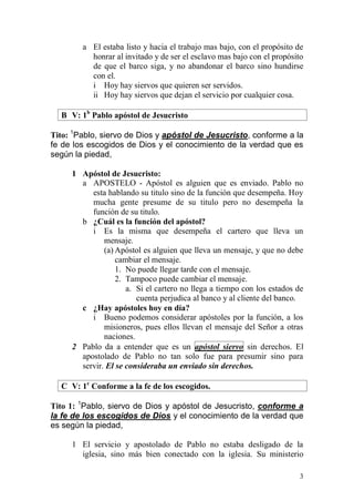 3 
a El estaba listo y hacia el trabajo mas bajo, con el propósito de honrar al invitado y de ser el esclavo mas bajo con el propósito de que el barco siga, y no abandonar el barco sino hundirse con el. 
i Hoy hay siervos que quieren ser servidos. 
ii Hoy hay siervos que dejan el servicio por cualquier cosa. 
B V: 1b Pablo apóstol de Jesucristo 
Tito: 1Pablo, siervo de Dios y apóstol de Jesucristo, conforme a la fe de los escogidos de Dios y el conocimiento de la verdad que es según la piedad, 
1 Apóstol de Jesucristo: 
a APOSTELO - Apóstol es alguien que es enviado. Pablo no esta hablando su titulo sino de la función que desempeña. Hoy mucha gente presume de su titulo pero no desempeña la función de su titulo. 
b ¿Cuál es la función del apóstol? 
i Es la misma que desempeña el cartero que lleva un mensaje. 
(a) Apóstol es alguien que lleva un mensaje, y que no debe cambiar el mensaje. 
1. No puede llegar tarde con el mensaje. 
2. Tampoco puede cambiar el mensaje. 
a. Si el cartero no llega a tiempo con los estados de cuenta perjudica al banco y al cliente del banco. 
c ¿Hay apóstoles hoy en día? 
i Bueno podemos considerar apóstoles por la función, a los misioneros, pues ellos llevan el mensaje del Señor a otras naciones. 
2 Pablo da a entender que es un apóstol siervo sin derechos. El apostolado de Pablo no tan solo fue para presumir sino para servir. El se consideraba un enviado sin derechos. 
C V: 1c Conforme a la fe de los escogidos. 
Tito 1: 1Pablo, siervo de Dios y apóstol de Jesucristo, conforme a la fe de los escogidos de Dios y el conocimiento de la verdad que es según la piedad, 
1 El servicio y apostolado de Pablo no estaba desligado de la iglesia, sino más bien conectado con la iglesia. Su ministerio  