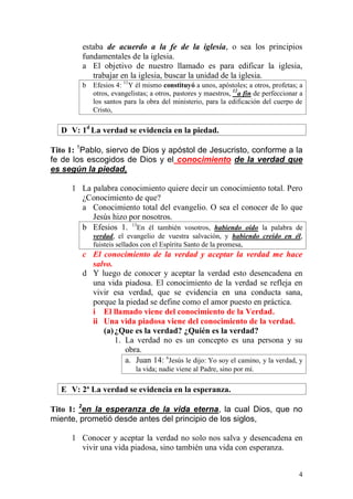4 
estaba de acuerdo a la fe de la iglesia, o sea los principios fundamentales de la iglesia. 
a El objetivo de nuestro llamado es para edificar la iglesia, trabajar en la iglesia, buscar la unidad de la iglesia. 
b Efesios 4: 11Y él mismo constituyó a unos, apóstoles; a otros, profetas; a otros, evangelistas; a otros, pastores y maestros, 12a fin de perfeccionar a los santos para la obra del ministerio, para la edificación del cuerpo de Cristo, 
D V: 1d La verdad se evidencia en la piedad. 
Tito 1: 1Pablo, siervo de Dios y apóstol de Jesucristo, conforme a la fe de los escogidos de Dios y el conocimiento de la verdad que es según la piedad, 
1 La palabra conocimiento quiere decir un conocimiento total. Pero ¿Conocimiento de que? 
a Conocimiento total del evangelio. O sea el conocer de lo que Jesús hizo por nosotros. 
b Efesios 1. 13En él también vosotros, habiendo oído la palabra de verdad, el evangelio de vuestra salvación, y habiendo creído en él, fuisteis sellados con el Espíritu Santo de la promesa, 
c El conocimiento de la verdad y aceptar la verdad me hace salvo. 
d Y luego de conocer y aceptar la verdad esto desencadena en una vida piadosa. El conocimiento de la verdad se refleja en vivir esa verdad, que se evidencia en una conducta sana, porque la piedad se define como el amor puesto en práctica. 
i El llamado viene del conocimiento de la Verdad. 
ii Una vida piadosa viene del conocimiento de la verdad. 
(a) ¿Que es la verdad? ¿Quién es la verdad? 
1. La verdad no es un concepto es una persona y su obra. 
a. Juan 14: 6Jesús le dijo: Yo soy el camino, y la verdad, y la vida; nadie viene al Padre, sino por mí. 
E V: 2ª La verdad se evidencia en la esperanza. 
Tito 1: 2en la esperanza de la vida eterna, la cual Dios, que no miente, prometió desde antes del principio de los siglos, 
1 Conocer y aceptar la verdad no solo nos salva y desencadena en vivir una vida piadosa, sino también una vida con esperanza.  