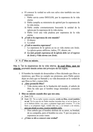 5 
a El conocer la verdad no solo nos salva sino también nos tare esperanza. 
i Pablo servia como DOULOS, por la esperanza de la vida eterna. 
ii Pablo cumplía su ministerio de apóstol por la esperanza de la vida eterna. 
iii Pablo estaba constantemente buscando la unidad de la iglesia por la esperanza de la vida eterna. 
iv Pablo vivió una vida piadosa por esperanza de la vida eterna. 
b ¿Cuál es la esperanza de este mundo? 
i El dinero 
ii La salud 
c ¿Cuál es nuestra esperanza? 
i La esperanza de la iglesia ya no es vida eterna con Jesús. La iglesia quiere edificios, radios, TV, dinero, etc. 
ii La más grande esperanza de la iglesia debe ser el regreso de Jesús y Vida eterna con Jesús. 
F V: 2b Dios no miente. 
Tito 1: 2en la esperanza de la vida eterna, la cual Dios, que no miente, prometió desde antes del principio de los siglos, 
1 El hombre ha tratado de desacreditar a Dios diciendo que Dios es mentiroso, que Dios no cumple sus promesas, pero Pablo quiere dejar en claro que su llamado y su vida descansan en la verdad de que Dios es fiel, y nunca falla. 
a ¿Que prometió Dios? 
i Vida eterna antes de la fundación del mundo, el anhelo de Dios ha sido que el hombre tenga intimidad y comunión con el. 
2 Dios no miente cuando dice que nos ama. 
a Juan 3.16 
b Juan 14: 1No se turbe vuestro corazón; creéis en Dios, creed también en mí. 2En la casa de mi Padre muchas moradas hay; si así no fuera, yo os lo hubiera dicho; voy, pues, a preparar lugar para vosotros. 3Y si me fuere y os preparare lugar, vendré otra vez, y os tomaré a mí mismo, para que donde yo estoy, vosotros también estéis. 
i Dios anhela que el hombre disfrute de su amor, su bondad, de su compañía, pero el hombre no cree. Y por eso pone su esperanza en cosas vanas. 
c ¿Cómo se dio a conocer esta verdad?  