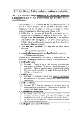 6 
G V: V: 3 Dios manifestó su palabra por medio de la predicación. 
Tito 1: 3y a su debido tiempo manifestó su palabra por medio de la predicación que me fue encomendada por mandato de Dios nuestro Salvador, 
1 Dios dio a conocer el evangelio por medio de la predicación. Y lo hizo a su debido tiempo. Dios no nos dio el mensaje fuera de tiempo, su carta no nos llego con retrazo, y si llego con retrazo será por la negligencia del enviado, que del que envío. 
a Pablo deja en claro que el Señor lo tomo como siervo y apóstol con el propósito de propagar el mensaje de Dios. El trabajo le fue encomendado, por mandato, o sea ordenado autoritativamente, no sugerido, a un siervo no se sugiere que trabaje, sin se le ordena que lo haga, así que la predicación no es algo sugerido sino ordenado. 
b ¿Por qué debo predicar? Fue ordenado por Dios nuestro salvador. 
(a) No es capricho del pastor. 
c ¿A quien fue encomendado predicar? A todos nosotros. 
(a) No solamente al pastor. 
2 El amor de Dios se manifiesta a través de la predicación. Y Dios ha estado a estado predicando a este mundo de muchas maneras. 
a En la naturaleza. 
i Romanos 1: 19porque lo que de Dios se conoce les es manifiesto, pues Dios se lo manifestó. 20Porque las cosas invisibles de él, su eterno poder y deidad, se hacen claramente visibles desde la creación del mundo, siendo entendidas por medio de las cosas hechas, de modo que no tienen excusa. 
b En el corazón. 
i Romanos 2: 15mostrando la obra de la ley escrita en sus corazones, dando testimonio su conciencia, y acusándoles o defendiéndoles sus razonamientos, 
c En las escrituras. 
i Romanos 15: 4Porque las cosas que se escribieron antes, para nuestra enseñanza se escribieron, a fin de que por la paciencia y la consolación de las Escrituras, tengamos esperanza. 
d En la vida de los cristianos. 
i 2 Corintios 3: 2Nuestras cartas sois vosotros, escritas en nuestros corazones, conocidas y leídas por todos los hombres; 3siendo manifiesto que sois carta de Cristo expedida por nosotros, escrita no con tinta, sino con el Espíritu del Dios vivo; no en tablas de piedra, sino en tablas de carne del corazón. 
e En la predicación de los Cristianos  