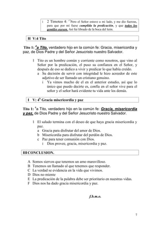 7 
i 2 Timoteo 4: 17Pero el Señor estuvo a mi lado, y me dio fuerzas, para que por mí fuese cumplida la predicación, y que todos los gentiles oyesen. Así fui librado de la boca del león. 
H V:4 Tito 
Tito 1: 4a Tito, verdadero hijo en la común fe: Gracia, misericordia y paz, de Dios Padre y del Señor Jesucristo nuestro Salvador. 
1 Tito es un hombre común y corriente como nosotros, que vino al Señor por la predicación, el puso su confianza en el Señor, y después de eso se dedico a vivir y predicar lo que había creído. 
a Su decisión de servir con integridad le hizo acreedor de este adjetivo de ser llamado un cristiano genuino. 
i Ya vimos mucho de el en el anterior estudio, así que lo único que puedo decirte es, confía en el señor vive para el señor y el señor hará evidente tu vida ante los demás. 
I V: 4b Gracia misericordia y paz 
Tito 1: 4a Tito, verdadero hijo en la común fe: Gracia, misericordia y paz, de Dios Padre y del Señor Jesucristo nuestro Salvador. 
1 El saludo termina con el deseo de que haya gracia misericordia y paz. 
a Gracia para disfrutar del amor de Dios. 
b Misericordia para disfrutar del perdón de Dios. 
c Paz para tener comunión con Dios. 
i Dios provee, gracia, misericordia y paz. 
III CONCLUSION. 
A Somos siervos que tenemos un amo maravilloso. 
B Tenemos un llamado al que tenemos que responder. 
C La verdad se evidencia en la vida que vivimos. 
D Dios no miente 
E La predicación de la palabra debe ser prioritario en nuestras vidas. 
F Dios nos ha dado gracia misericordia y paz. 
f.b.m.o. 
