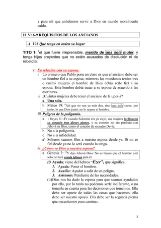3 
y para mí que anhelamos servir a Dios en mundo moralmente caído. 
II V: 6-9 REQUISITOS DE LOS ANCIANOS 
A V:6 Que tenga en orden su hogar 
TITO 1: 6el que fuere irreprensible, marido de una sola mujer, y tenga hijos creyentes que no estén acusados de disolución ni de rebeldía. 
1 Su relación con su esposa. 
i Lo primero que Pablo pone en claro es que el anciano debe ser un hombre fiel a su esposa, mientras los mundanos tenían tres o cuatro mujeres el hombre de Dios debía serle fiel a su esposa. Este hombre debía tratar a su esposa de acuerdo a las escrituras. 
ii ¿Cuántas mujeres debe tener el anciano de la iglesia? 
a Una sola. 
b Mateo 19: 6Así que no son ya más dos, sino una sola carne; por tanto, lo que Dios juntó, no lo separe el hombre. 
iii Peligros de la poligamia. 
a 1 Reyes 11: 4Y cuando Salomón era ya viejo, sus mujeres inclinaron su corazón tras dioses ajenos, y su corazón no era perfecto con Jehová su Dios, como el corazón de su padre David. 
b No a la poligamia. 
c No a la infidelidad. 
d Solteros seamos files a nuestra esposa desde ya. Si no es fiel desde ya no lo será cuando la tenga. 
iv ¿Cómo ve Dios a nuestra esposa? 
a Génesis 2: 18Y dijo Jehová Dios: No es bueno que el hombre esté solo; le haré ayuda idónea para él. 
(i) Ayuda; viene del hebreo “Ezer”, que significa. 
1. Ayuda: Poner el hombro. 
2. Auxilio: Ayudar a salir de un peligro. 
3. Asistente: Pendiente de las necesidades. 
(ii) Dios nos ha dado la esposa para que seamos ayudados por ella, por lo tanto no podemos serle indiferente, o no tomarla en cuenta para las decisiones que tomamos. Ella debe ser aparte de todas las cosas que hacemos, ella debe ser nuestro apoyo. Ella debe ser la segunda pierna que necesitamos para caminar.  