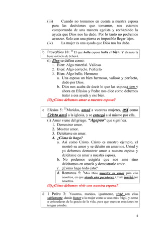 4 
(iii) Cuando no tomamos en cuenta a nuestra esposa para las decisiones que tomamos, nos estamos comportando de una manera egoísta y rechazando la ayuda que Dios nos ha dado. Por lo tanto no podremos avanzar. Solo con una pierna es imposible llegar lejos. 
(iv) La mujer es una ayuda que Dios nos ha dado. 
b Proverbios 18: 22 El que halla esposa halla el bien, Y alcanza la benevolencia de Jehová. 
(i) Bien se define como: 
1. Bien: Algo material. Valioso 
2. Bien: Algo correcto. Perfecto 
3. Bien: Algo bello. Hermoso 
a. Una esposa un bien hermoso, valioso y perfecto, dado por Dios. 
b. Dios nos acaba de decir lo que las esposas son y ahora en Efesios y Pedro nos dice como debemos tratar a esa ayuda y ese bien. 
(ii) ¿Cómo debemos amar a nuestra esposa? 
c Efesios 5: 25Maridos, amad a vuestras mujeres, así como Cristo amó a la iglesia, y se entregó a sí mismo por ella, 
(i) Amar viene del griego. “Agapao” que significa. 
1. Demostrar amor. 
2. Mostrar amor. 
3. Deleitarse en amar. 
4. ¿Cómo lo hago? 
a. Así como Cristo. Cristo es nuestro ejemplo, el mostró su amor y se deleito en amarnos. Usted y yo debemos demostrar amor a nuestra esposa y deleitarse en amar a nuestra esposa. 
b. No podemos exigirla que nos ame sino deleitarnos en amarla y demostrarle amor. 
c. ¿Como hago todo esto? 
d. Romanos 5: 8Mas Dios muestra su amor para con nosotros, en que siendo aún pecadores, Cristo murió por nosotros. 
(ii) ¿Cómo debemos vivir con nuestra esposa? 
d 1 Pedro 3: 7Vosotros, maridos, igualmente, vivid con ellas sabiamente, dando honor a la mujer como a vaso más frágil, y como a coherederas de la gracia de la vida, para que vuestras oraciones no tengan estorbo.  