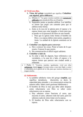5 
(i) Vivid con ellas. 
1. Viene del griego (synoikeō) que significa: Cohabitar con alguien, para edificarse. 
a. Efesios 2: 22en quien vosotros también sois juntamente edificados para morada de Dios en el Espíritu. 
b. Separados jamás se pueden edificar. Los ladrillos se tienen que pegar con cemento para que el edificio tome forma. 
c. Jesús es la roca de la iglesia pero el esposo y la esposa tienen que estar pegados a Jesús para que se pueda ver la presencia de Dios en este mundo. 
i. Para que la iglesia tome forma el hombre de Dios y su esposa deben estar juntos, pegados a Jesús. La unidad de la Iglesia comienza en la casa. 
2. Cohabitar con alguien para conversar. 
a. Dar a conocer las cosas. Poner al tanto de lo que ocurre. Conocer lo que ocurre. 
b. Sin comunicación es difícil seguir adelante. 
3. Cohabitar a lado de. 
a. Es estar a lado de alguien, hace referencia a un vecindario, o la casa de a lado, el esposo y la esposa tienen que parecer una ciudad unida y ordenada. 
e 1 Pedro 3: 7Vosotros, maridos, igualmente, vivid con ellas sabiamente, dando honor a la mujer como a vaso más frágil, y como a coherederas de la gracia de la vida, para que vuestras oraciones no tengan estorbo. 
(i) Sabiamente. 
1. La palabra sabiduría viene del griego (sophia), que significa: (prudencia, discreción, es decir, la capacidad para entender, y en consecuencia actuar de manera sabia. Saber como gestionar hábilmente.) 
2. El hombre de Dios lo mas que debe saber después como relacionarse con Dios es saber como relacionarse con su esposa. 
a. Hoy sabemos como funciona el carro, que necesita el carro, sabemos todo del carro, pero no sabemos nada de cómo tratar con la esposa. 
b. El hombre de Dios sabe relacionarse con su esposa. 
 
