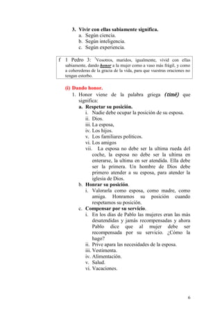 6 
3. Vivir con ellas sabiamente significa. 
a. Según ciencia. 
b. Según inteligencia. 
c. Según experiencia. 
f 1 Pedro 3: 7Vosotros, maridos, igualmente, vivid con ellas sabiamente, dando honor a la mujer como a vaso más frágil, y como a coherederas de la gracia de la vida, para que vuestras oraciones no tengan estorbo. 
(i) Dando honor. 
1. Honor viene de la palabra griega (timē) que significa: 
a. Respetar su posición. 
i. Nadie debe ocupar la posición de su esposa. 
ii. Dios. 
iii. La esposa, 
iv. Los hijos. 
v. Los familiares políticos. 
vi. Los amigos 
vii. La esposa no debe ser la ultima rueda del coche, la esposa no debe ser la ultima en enterarse, la ultima en ser atendida. Ella debe ser la primera. Un hombre de Dios debe primero atender a su esposa, para atender la iglesia de Dios. 
b. Honrar su posición. 
i. Valorarla como esposa, como madre, como amiga. Honramos su posición cuando respetamos su posición. 
c. Compensar por su servicio. 
i. En los días de Pablo las mujeres eran las más desatendidas y jamás recompensadas y ahora Pablo dice que al mujer debe ser recompensada por su servicio. ¿Cómo la hago? 
ii. Prive apara las necesidades de la esposa. 
iii. Vestimenta. 
iv. Alimentación. 
v. Salud. 
vi. Vacaciones.  