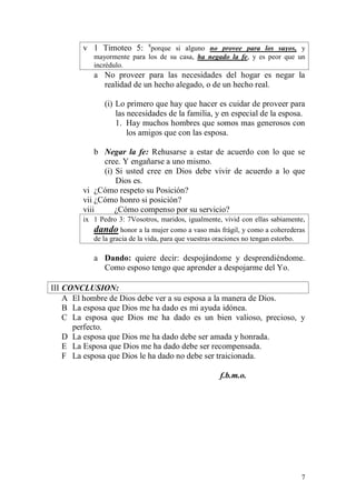 7 
v 1 Timoteo 5: 8porque si alguno no provee para los suyos, y mayormente para los de su casa, ha negado la fe, y es peor que un incrédulo. 
a No proveer para las necesidades del hogar es negar la realidad de un hecho alegado, o de un hecho real. 
(i) Lo primero que hay que hacer es cuidar de proveer para las necesidades de la familia, y en especial de la esposa. 
1. Hay muchos hombres que somos mas generosos con los amigos que con las esposa. 
b Negar la fe: Rehusarse a estar de acuerdo con lo que se cree. Y engañarse a uno mismo. 
(i) Si usted cree en Dios debe vivir de acuerdo a lo que Dios es. 
vi ¿Cómo respeto su Posición? 
vii ¿Cómo honro si posición? 
viii ¿Cómo compenso por su servicio? 
ix 1 Pedro 3: 7Vosotros, maridos, igualmente, vivid con ellas sabiamente, dando honor a la mujer como a vaso más frágil, y como a coherederas de la gracia de la vida, para que vuestras oraciones no tengan estorbo. 
a Dando: quiere decir: despojándome y desprendiéndome. Como esposo tengo que aprender a despojarme del Yo. 
III CONCLUSION: 
A El hombre de Dios debe ver a su esposa a la manera de Dios. 
B La esposa que Dios me ha dado es mi ayuda idónea. 
C La esposa que Dios me ha dado es un bien valioso, precioso, y perfecto. 
D La esposa que Dios me ha dado debe ser amada y honrada. 
E La Esposa que Dios me ha dado debe ser recompensada. 
F La esposa que Dios le ha dado no debe ser traicionada. 
f.b.m.o. 
