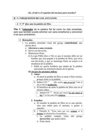 3 
(ii) ¿Cuál es el requisito del anciano para enseñar? 
II V: 9 REQUISITOS DE LOS ANCIANOS 
A V: 9ª Que ame la palabra de Dios 
Tito 1: 9retenedor de la palabra fiel tal como ha sido enseñada, para que también pueda exhortar con sana enseñanza y convencer a los que contradicen. 
1 Retenedor. 
i La palabra retenedor viene del griego (antechomai), que quiere decir. 
a Aferrarse a una creencia, 
b Servir con devoción, 
c Mantenerse firme 
(i) Lo que Pablo dice a Tito es que el anciano debe ser un hombre que este pegado a la palabra de Dios, que sirva con devoción, y que se mantenga firme en cuanto a la enseñanza de la palabra. 
1. Pablo no quería hombres que duden de la palabra ejerciendo un ministerio dentro de la iglesia. 
(ii) Así que los ancianos deben; 
1. Amar. 
a. El amar la palabra de Dios es amar a Dios mismo, porque Jesús es la palabra. 
b. Salmo 119: 97 ¡Oh, cuánto amo yo tu ley! Todo el día es ella mi meditación. 
c. El beneficio de amar la palabra de Dios esta en el mismo salmo. 
i. Salmo119: 165 Mucha paz tienen los que aman tu ley, Y no hay para ellos tropiezo. 
2. Estudiar. 
a. El estudiar la palabra de Dios no es una opción, sino una orden para el anciano, o pastor o maestro. 
b. 1 Timoteo 4: 13Entre tanto que voy, ocúpate en la lectura, la exhortación y la enseñanza. 
i. La palabra ocúpate viene del griego (prosechō): que quiere decir. 
ii. Estar alerta.  