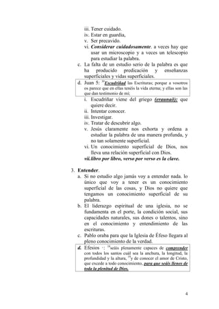 4 
iii. Tener cuidado. 
iv. Estar en guardia, 
v. Ser precavido. 
vi. Considerar cuidadosamente. a veces hay que usar un microscopio y a veces un telescopio para estudiar la palabra. 
c. La falta de un estudio serio de la palabra es que ha producido predicación y enseñanzas superficiales y vidas superficiales. 
d. Juan 5: 39Escudriñad las Escrituras; porque a vosotros os parece que en ellas tenéis la vida eterna; y ellas son las que dan testimonio de mí; 
i. Escudriñar viene del griego (eraunaō): que quiere decir. 
ii. Intentar conocer. 
iii. Investigar. 
iv. Tratar de descubrir algo. 
v. Jesús claramente nos exhorta y ordena a estudiar la palabra de una manera profunda, y no tan solamente superficial. 
vi. Un conocimiento superficial de Dios, nos lleva una relación superficial con Dios. 
vii. libro por libro, verso por verso es la clave. 
3. Entender. 
a. Si no estudio algo jamás voy a entender nada. lo único que voy a tener es un conocimiento superficial de las cosas, y Dios no quiere que tengamos un conocimiento superficial de su palabra. 
b. El liderazgo espiritual de una iglesia, no se fundamenta en el porte, la condición social, sus capacidades naturales, sus dones o talentos, sino en el conocimiento y entendimiento de las escrituras. 
c. Pablo oraba para que la Iglesia de Éfeso llegara al pleno conocimiento de la verdad. 
d. Efesios ·: 18seáis plenamente capaces de comprender con todos los santos cuál sea la anchura, la longitud, la profundidad y la altura, 19y de conocer el amor de Cristo, que excede a todo conocimiento, para que seáis llenos de toda la plenitud de Dios.  