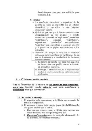 6 
bendición para otros pero una maldición para si mismo. J. S. 
5. Enseñar 
a. La enseñanza sistemática y expositiva de la palabra de Dios es imposible sin un estudio sistemático y expositivo. y este requiere disciplina y tiempo. 
b. Quizás es por eso que la buena enseñanza esta desapareciendo de los pulpitos y siendo remplazada por cómicos “espirituales", cuentistas “espirituales”, oradores “espirituales”, espectáculos “espirituales” entretenimiento “espiritual” que convierten a la iglesia en un circo y al pastor en un payaso que entretiene a los asistentes. 
c. Romanos 15: 4Porque las cosas que se escribieron antes, para nuestra enseñanza se escribieron, a fin de que por la paciencia y la consolación de las Escrituras, tengamos esperanza. 
i. La palabra de Dios ha sido dada para que sirva de instrucción a su pueblo, no tan solamente un amuleto de su pueblo. 
ii. Santiago 3: 1Hermanos míos, no os hagáis maestros muchos de vosotros, sabiendo que recibiremos mayor condenación. 
B v: 9b Tal como ha sido enseñada 
Tito 1: 9retenedor de la palabra fiel tal como ha sido enseñada, para que también pueda exhortar con sana enseñanza y convencer a los que contradicen. 
1 No cambia el mensaje. 
i El expositor debe acomodarse a la Biblia, no acomodar la Biblia a su exposición. 
ii El anciano o el pastor debe enseñar lo que dice la Biblia no lo que quiere enseñar con la Biblia. 
a Hoy muchos hombres usan la Biblia para exponer sus malas doctrinas, para manipular la gente. etc. 
b Hay tres advertencias serias de manipular el contenido de las escrituras. el contenido de la carta.  