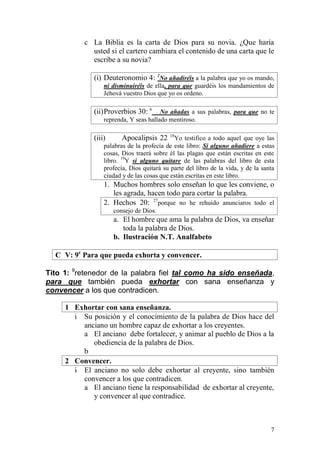 7 
c La Biblia es la carta de Dios para su novia. ¿Que haría usted si el cartero cambiara el contenido de una carta que le escribe a su novia? 
(i) Deuteronomio 4: 2No añadiréis a la palabra que yo os mando, ni disminuiréis de ella, para que guardéis los mandamientos de Jehová vuestro Dios que yo os ordeno. 
(ii) Proverbios 30: 6 No añadas a sus palabras, para que no te reprenda, Y seas hallado mentiroso. 
(iii) Apocalipsis 22 18Yo testifico a todo aquel que oye las palabras de la profecía de este libro: Si alguno añadiere a estas cosas, Dios traerá sobre él las plagas que están escritas en este libro. 19Y si alguno quitare de las palabras del libro de esta profecía, Dios quitará su parte del libro de la vida, y de la santa ciudad y de las cosas que están escritas en este libro. 
1. Muchos hombres solo enseñan lo que les conviene, o les agrada, hacen todo para cortar la palabra. 
2. Hechos 20: 27porque no he rehuido anunciaros todo el consejo de Dios. 
a. El hombre que ama la palabra de Dios, va enseñar toda la palabra de Dios. 
b. Ilustración N.T. Analfabeto 
C V: 9c Para que pueda exhorta y convencer. 
Tito 1: 9retenedor de la palabra fiel tal como ha sido enseñada, para que también pueda exhortar con sana enseñanza y convencer a los que contradicen. 
1 Exhortar con sana enseñanza. 
i Su posición y el conocimiento de la palabra de Dios hace del anciano un hombre capaz de exhortar a los creyentes. 
a El anciano debe fortalecer, y animar al pueblo de Dios a la obediencia de la palabra de Dios. 
b 
2 Convencer. 
i El anciano no solo debe exhortar al creyente, sino también convencer a los que contradicen. 
a El anciano tiene la responsabilidad de exhortar al creyente, y convencer al que contradice.  
