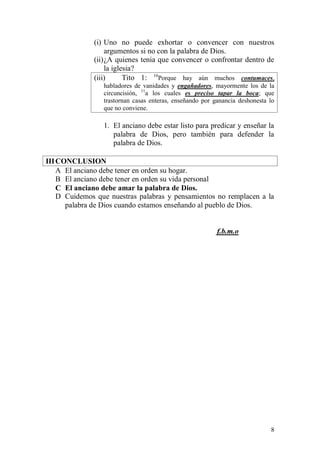 8 
(i) Uno no puede exhortar o convencer con nuestros argumentos si no con la palabra de Dios. 
(ii) ¿A quienes tenia que convencer o confrontar dentro de la iglesia? 
(iii) Tito 1: 10Porque hay aún muchos contumaces, habladores de vanidades y engañadores, mayormente los de la circuncisión, 11a los cuales es preciso tapar la boca; que trastornan casas enteras, enseñando por ganancia deshonesta lo que no conviene. 
1. El anciano debe estar listo para predicar y enseñar la palabra de Dios, pero también para defender la palabra de Dios. 
III CONCLUSION 
A El anciano debe tener en orden su hogar. 
B El anciano debe tener en orden su vida personal 
C El anciano debe amar la palabra de Dios. 
D Cuidemos que nuestras palabras y pensamientos no remplacen a la palabra de Dios cuando estamos enseñando al pueblo de Dios. 
f.b.m.o 