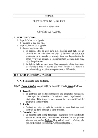 3 
TITO 2 
EL CARÁCTER DE LA IGLESIA 
Enséñales como vivir 
CONSEJO AL PASTOR 
I INTRODUCCION. 
A Cáp. 1 Orden en la iglesia 
1 Corrige lo que esta mal. 
B Cáp. 2 Carácter de la iglesia. 
1 Enséñales como vivir. 
i El capitulo dos de este carta nos muestra cual debe ser el carácter de los cristianos en creta y también de todos los cristianos en el mundo. el mundo tiene sus lineamientos de cómo vivir y los aplican. la iglesia también los tiene pero muy poco lo aplicamos. 
ii La iglesia debe no solo estar bien ordenada y bien instruida, sino también debe reflejar lo que cree con una vida distinta a los del mundo, y así el mundo pueda ver la diferencia. 
II V: 1, 7,15 CONSEJOAL PASTOR. 
A V: 1 Enseña la sana doctrina. 
Tito 2: 1Pero tú habla lo que está de acuerdo con la sana doctrina. 
1 Pero tú. 
i En contraste con los falsos maestros que enseñaban vanidades, cosas que no convienen y además eran engañadores e hipócritas. Tito tenía en sus manos la responsabilidad de enseñar la sana doctrina. 
2 Habla 
i Amigos no solo se trata de conocer la sana doctrina, sino también de dar a conocer la sana doctrina. 
3 Sana doctrina. 
i La palabra sana viene del griego (hygiainō) cuyo significado básico es “estar sano, ser correcto” también de esta palabra vine nuestra palabra higiene. Hoy todo el mundo enfatiza en la higiene personal físicamente. Comida saludable…  