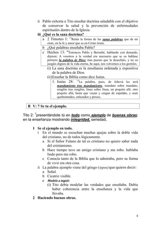 4 
ii Pablo exhorta a Tito enseñar doctrina saludable con el objetivo de conservar la salud y la prevención de enfermedades espirituales dentro de la Iglesia. 
iii ¿Qué es la sana doctrina? 
a 2 Timoteo 1: 13Retén la forma de las sanas palabras que de mí oíste, en la fe y amor que es en Cristo Jesús. 
b ¿Qué palabras enseñaba Pablo? 
c Hechos 13: 46Entonces Pablo y Bernabé, hablando con denuedo, dijeron: A vosotros a la verdad era necesario que se os hablase primero la palabra de Dios; mas puesto que la desecháis, y no os juzgáis dignos de la vida eterna, he aquí, nos volvemos a los gentiles. 
(i) La sana doctrina es la enseñanza ordenada y expositiva de la palabra de Dios. 
(ii) Enseñar la Biblia como dice Isaías. 
1. Isaías 28: 13La palabra, pues, de Jehová les será mandamiento tras mandamiento, mandato sobre mandato, renglón tras renglón, línea sobre línea, un poquito allí, otro poquito allá; hasta que vayan y caigan de espaldas, y sean quebrantados, enlazados y presos. 
B V: 7 Se tu el ejemplo. 
Tito 2: 7presentándote tú en todo como ejemplo de buenas obras; en la enseñanza mostrando integridad, seriedad, 
1 Se el ejemplo en todo. 
i En el mundo se escuchan muchas quejas sobre la doble vida del cristiano, no de todos lógicamente. 
a Si el Señor Fulano de tal es cristiano no quiero saber nada del cristianismo. 
b Hace tiempo tuve un amigo cristiano y me robo. hablaba lindo pero me robo. 
c Conocía tanto de la Biblia que lo admiraba, pero su forma de vivir era otra cosa. 
ii La palabra ejemplo viene del griego (typos) que quiere decir: 
a Señal. 
b Cicatriz visible. 
c Modelo a seguir. 
(i) Tito debía modelar las verdades que enseñaba. Debía haber coherencia entre la enseñanza y la vida que llevaba. 
2 Haciendo buenas obras.  
