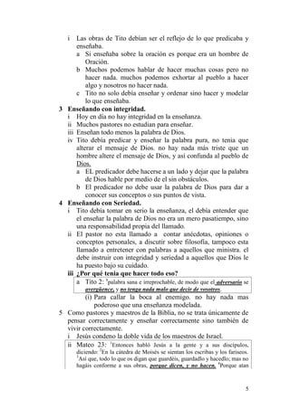 5 
i Las obras de Tito debían ser el reflejo de lo que predicaba y enseñaba. 
a Si enseñaba sobre la oración es porque era un hombre de Oración. 
b Muchos podemos hablar de hacer muchas cosas pero no hacer nada. muchos podemos exhortar al pueblo a hacer algo y nosotros no hacer nada. 
c Tito no solo debía enseñar y ordenar sino hacer y modelar lo que enseñaba. 
3 Enseñando con integridad. 
i Hoy en día no hay integridad en la enseñanza. 
ii Muchos pastores no estudian para enseñar. 
iii Enseñan todo menos la palabra de Dios. 
iv Tito debía predicar y enseñar la palabra pura, no tenia que alterar el mensaje de Dios. no hay nada más triste que un hombre altere el mensaje de Dios, y así confunda al pueblo de Dios. 
a EL predicador debe hacerse a un lado y dejar que la palabra de Dios hable por medio de el sin obstáculos. 
b El predicador no debe usar la palabra de Dios para dar a conocer sus conceptos o sus puntos de vista. 
4 Enseñando con Seriedad. 
i Tito debía tomar en serio la enseñanza, el debía entender que el enseñar la palabra de Dios no era un mero pasatiempo, sino una responsabilidad propia del llamado. 
ii El pastor no esta llamado a contar anécdotas, opiniones o conceptos personales, a discutir sobre filosofía, tampoco esta llamado a entretener con palabras a aquellos que ministra. el debe instruir con integridad y seriedad a aquellos que Dios le ha puesto bajo su cuidado. 
iii ¿Por qué tenia que hacer todo eso? 
a Tito 2: 8palabra sana e irreprochable, de modo que el adversario se avergüence, y no tenga nada malo que decir de vosotros. 
(i) Para callar la boca al enemigo. no hay nada mas poderoso que una enseñanza modelada. 
5 Como pastores y maestros de la Biblia, no se trata únicamente de pensar correctamente y enseñar correctamente sino también de vivir correctamente. 
i Jesús condeno la doble vida de los maestros de Israel. 
ii Mateo 23: 1Entonces habló Jesús a la gente y a sus discípulos, diciendo: 2En la cátedra de Moisés se sientan los escribas y los fariseos. 3Así que, todo lo que os digan que guardéis, guardadlo y hacedlo; mas no hagáis conforme a sus obras, porque dicen, y no hacen. 4Porque atan  