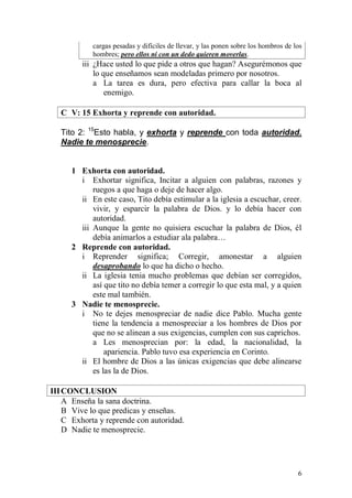 6 
cargas pesadas y difíciles de llevar, y las ponen sobre los hombros de los hombres; pero ellos ni con un dedo quieren moverlas. 
iii ¿Hace usted lo que pide a otros que hagan? Asegurémonos que lo que enseñamos sean modeladas primero por nosotros. 
a La tarea es dura, pero efectiva para callar la boca al enemigo. 
C V: 15 Exhorta y reprende con autoridad. 
Tito 2: 15Esto habla, y exhorta y reprende con toda autoridad. Nadie te menosprecie. 
1 Exhorta con autoridad. 
i Exhortar significa, Incitar a alguien con palabras, razones y ruegos a que haga o deje de hacer algo. 
ii En este caso, Tito debía estimular a la iglesia a escuchar, creer. vivir, y esparcir la palabra de Dios. y lo debía hacer con autoridad. 
iii Aunque la gente no quisiera escuchar la palabra de Dios, él debía animarlos a estudiar ala palabra… 
2 Reprende con autoridad. 
i Reprender significa; Corregir, amonestar a alguien desaprobando lo que ha dicho o hecho. 
ii La iglesia tenia mucho problemas que debían ser corregidos, así que tito no debía temer a corregir lo que esta mal, y a quien este mal también. 
3 Nadie te menosprecie. 
i No te dejes menospreciar de nadie dice Pablo. Mucha gente tiene la tendencia a menospreciar a los hombres de Dios por que no se alinean a sus exigencias, cumplen con sus caprichos. 
a Les menosprecian por: la edad, la nacionalidad, la apariencia. Pablo tuvo esa experiencia en Corinto. 
ii El hombre de Dios a las únicas exigencias que debe alinearse es las la de Dios. 
III CONCLUSION 
A Enseña la sana doctrina. 
B Vive lo que predicas y enseñas. 
C Exhorta y reprende con autoridad. 
D Nadie te menosprecie. 
 
