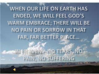 When our life on earth has ended, we will feel god’s warm embrace; there will be no pain or sorrow in that far, far better place…in heaven – no tears, no pain, no suffering 