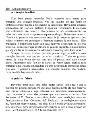 Tito (William Barclay) 9
A situação imediata
Com bem poucas exceções Paulo escreveu suas cartas para
enfrentar uma situação imediata. Não são tratados em que Paulo se
sentou a escrever na paz e no silêncio de seu estudo. Havia uma situação
ameaçadora em Corinto, Galácia, Filipos ou Tessalônica. E escreveu
para enfrentá-la. Ao escrever, não pensava em nós absolutamente; só
tinha posta sua mente nas pessoas a quem se dirigia. Deissmann escreve:
"Paulo não pensava em acrescentar nada às já extensas epístolas dos
judeus; e menos em enriquecer a literatura sagrada de sua nação... Não
pressentia o importante lugar que suas palavras ocupariam na história
universal; nem sequer que existiriam na geração seguinte, e muito menos
que algum dia as pessoas as considerariam como Sagradas Escrituras."
Sempre devemos lembrar que não porque algo se refira a uma
situação imediata tem que ser de valor transitivo. Todos os grandes
cantos de amor foram escritos para uma só pessoa, mas todo mundo
adora. Justamente pelo fato de as cartas de Paulo serem escritas para
enfrentar uma situação ameaçadora ou uma necessidade clamorosa ainda
têm vida. E porque a necessidade e a situação humanas não mudam,
Deus nos fala hoje através delas.
A palavra falada
Devemos notar mais uma coisa nestas cartas. Paulo fez o que a
maioria das pessoas faziam em seus dias. Normalmente ele não escrevia
suas cartas; ditava-as e logo colocava sua assinatura autenticando-as.
Hoje sabemos o nome das pessoas que escreveram as cartas. Em
Romanos 16:22, Tércio, o secretário, inclui suas saudações antes de
finalizar a carta. Em 1 Coríntios 16:21 Paulo diz: “A saudação, escrevo-a
eu, Paulo, de próprio punho.” Ou seja: Esta é minha própria assinatura,
meu autógrafo, para que possam estar seguros de que a carta provém de
mim. (Ver Colossenses 4:18; 2 Tessalonicenses 3:17.)
 
