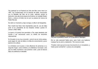 Tito participó en el Festival de Viña del Mar como tenor en
1981, fue condecorado con la Gaviota de plata, reconocido
con la Medalla del Rey de la India, además recibió la
distinción más alta de la poesía de América, la medalla Rubén
Darío, y obtuvo el trofeo de oro por su poesía de manos de
Pablo Neruda.

Se retirò un momento y trajo consigo un àlbum de fotografìas.

Nos mostrò las fotos màs importantes para èl, una de ellas
junto al ex presidente de los Estados Unidos Lyndon B.
Johson (1963-1969).

La òpera y la poesìa han permitido a Tito viajar alrededor del
mundo y ser reconocido como un artista de renombre
internacional.
                                                                 Tito junto al presidente Johson, en la Casa Blanca, Washigton
En Ecuador no es muy conocido como lo es en otros paìses,
                                                                 De su vida personal habla poco, pero hubo una bailarina
pues segùn èl, esto se debe a la falta de conocimiento y poco
                                                                 rusaque fue su amor y desiluciòn, Tito nunca se casò.
aprecio a la cultura.
                                                                 “Pueden creer que por la rusa me encerrè en un monasterio, y
Le entristece ver la poca o nula afluencia de personas a su
                                                                 hasta quise suicidarme”. (Lanza una carcajada)
segundo hogar, como èl llama a la biblioteca municipal, cree
que se debe incentivar a los jòvenes a leer, pues la lectura
deja una sabidurìa invaluable.
 