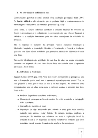 2
2. As actividades de cada fase de aula
Como pudemos perceber no estudo anterior sobre a definição que segundo Pilleti (2004)
"as funções didácticas são orientações para o professor dirigir o processo completo de
aprendizagem e de aquisição de diferentes qualidades" (p. 110)."
Desta forma, as funções didácticas constituem a estrutura funcional do Processo de
Ensino e Aprendizagem e o conhecimento e compreensão das suas relações funcionais e
dinâmicas é a condição fundamental para um eficaz desempenho da actividade do
professor.
São os seguintes os elementos das principais Funções Didácticas: Introdução e
Motivação, Mediação e Assimilação, Domínio e Consolidação e Controle e Avaliação;
que cada uma delas reúnem actividades que garantem o alcance dos objectivos de cada
uma delas.
Para melhor identificação das actividades de cada fase de aula é de grande necessidade
entrarmos em sequência de cada uma dessas fases mencionando todos componentes
envolvidos. Assim temos:
2.1. Introdução e Motivação
Segundo Libâneo (1994, pág. 111), "esta fase decorre normalmente no princípio de uma
aula e desempenha grande papel para o sucesso da aprendizagem dos alunos". Tem em
vista preparar o aluno para o inicio da aula e sua fase seguinte. As actividades estão
correlacionadas tanto do aluno como para o professor seguindo o conteúdo das fases.
Nesta se faz:
 Saudação do professor aos alunos e vice-versa;
 Marcação de presenças no livro do sumário de modo a controlar a participação
activa dos alunos;
 Correcção dos trabalhos de casa;
 Preparação de algo introdutório para orientar o aluno para novo conteúdo
cantando uma canção, contar histórias de natureza temática, anedotas, e
observações de situações que submetem ao aluno a exploração inicial do
conteúdo da aula a ser leccionado ou mesmo recapitular os conteúdos que foram
aprendidos na aula anterior de modo a dar sequência das abordagens.
 