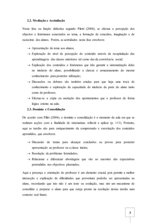 3
2.2. Mediação e Assimilação
Nesta fase ou função didáctica segundo Piletti (2004), se efectua a percepção dos
objectos e fenómenos conectados ao tema, a formação de conceitos, imaginação e de
raciocínio dos alunos. Porém, as actividades nesta fase envolvem:
 Apresentação do tema aos alunos;
 Exploração do nível de percepção do conteúdo através da recapitulação das
aprendizagens das classes anteriores tal como das da convivência social;
 Explicação dos conteúdos e fenómenos que irão garantir a sistematização deles
no intelecto do aluno, possibilitando a clareza e armazenamento do mesmo
conhecimento para posterior utilização;
 Discussões ou debates são também criadas para que haja uma troca de
conhecimento e exploração da capacidade do intelecto da parte do aluno tanto
como do professor;
 Efectua-se a cópia ou anotação dos apontamentos que o professor de forma
lógica orienta na aula;
2.3. Domínio e Consolidação
De acordo com Pillet (2004), o domínio e consolidação é o momento da aula em que se
realizam acções com a finalidade de sistematizar, reflectir e aplicar (p. 111). Portanto,
aqui as tarefas são para enriquecimento da compreensão e exercitação dos conteúdos
aprendidos, que envolvem:
 Discussão de temas para alcançar conclusões ou provas para posterior
apresentação ao professor ou a classe inteira;
 Resolução de problemas formulados;
 Relacionar e diferenciar abordagens que vão ao encontro das expectativas
pretendidas nos objectivos plasmados.
Aqui a presença e orientação do professor é um elemento crucial, pois permite a melhor
interacção e explicação de dificuldades que porventura poderão ser apresentadas ao
aluno, recordando que isto não é um teste ou avaliação, mas sim um mecanismo de
consolidar e preparar o aluno para que esteja pronto na resolução destas tarefas num
contexto real futuro.
 