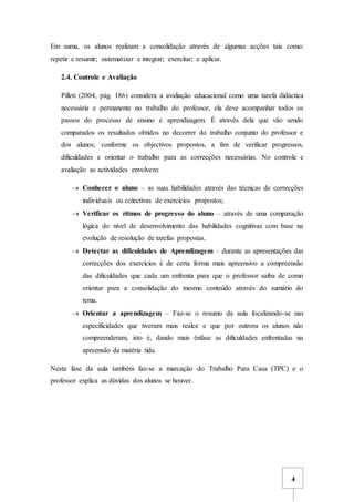 4
Em suma, os alunos realizam a consolidação através de algumas acções tais como:
repetir e resumir; sistematizar e integrar; exercitar; e aplicar.
2.4. Controle e Avaliação
Pilleti (2004, pág. 186) considera a avaliação educacional como uma tarefa didáctica
necessária e permanente no trabalho do professor, ela deve acompanhar todos os
passos do processo de ensino e aprendizagem. É através dela que vão sendo
comparados os resultados obtidos no decorrer do trabalho conjunto do professor e
dos alunos, conforme os objectivos propostos, a fim de verificar progressos,
dificuldades e orientar o trabalho para as correcções necessárias. No controle e
avaliação as actividades envolvem:
 Conhecer o aluno – as suas habilidades através das técnicas de correcções
individuais ou colectivas de exercícios propostos;
 Verificar os ritmos de progresso do aluno – através de uma comparação
lógica do nível de desenvolvimento das habilidades cognitivas com base na
evolução de resolução de tarefas propostas.
 Detectar as dificuldades de Aprendizagem – durante as apresentações das
correcções dos exercícios é de certa forma mais apreensivo a compreensão
das dificuldades que cada um enfrenta para que o professor saiba de como
orientar para a consolidação do mesmo conteúdo através do sumário do
tema.
 Orientar a aprendizagem – Faz-se o resumo da aula focalizando-se nas
especificidades que tiveram mais realce e que por outrora os alunos não
compreenderam, isto é, dando mais ênfase as dificuldades enfrentadas na
apreensão da matéria tida.
Nesta fase da aula também faz-se a marcação do Trabalho Para Casa (TPC) e o
professor explica as dúvidas dos alunos se houver.
 