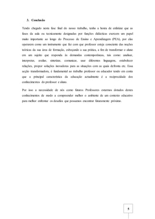 5
3. Conclusão
Tendo chegado nesta fase final do nosso trabalho, tenho a honra de enfatizar que as
fases da aula ou tecnicamente designadas por funções didácticas exercem um papel
muito importante ao longo do Processo de Ensino e Aprendizagem (PEA), por elas
operarem como um instrumento que faz com que professor esteja consciente das noções
teóricas da sua área de formação, esboçando a sua prática, a fim de transformar o aluno
em um sujeito que responda às demandas contemporâneas, tais como: analisar,
interpretar, avaliar, sintetizar, comunicar, usar diferentes linguagens, estabelecer
relações, propor soluções inovadoras para as situações com as quais defronta etc. Essa
acção transformadora, é fundamental ao trabalho professor ou educador tendo em conta
que a principal característica da educação actualmente é a reciprocidade dos
conhecimentos do professor e aluno.
Por isso a necessidade de nós como futuros Professores estarmos dotados destes
conhecimentos de modo a compreender melhor o ambiente de um contexto educativo
para melhor enfrentar os desafios que possamos encontrar futuramente próximo.
 