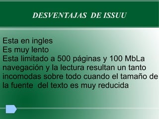 DESVENTAJAS DE ISSUU
Esta en ingles
Es muy lento
Esta limitado a 500 páginas y 100 MbLa
navegación y la lectura resultan un tanto
incomodas sobre todo cuando el tamaño de
la fuente del texto es muy reducida
 