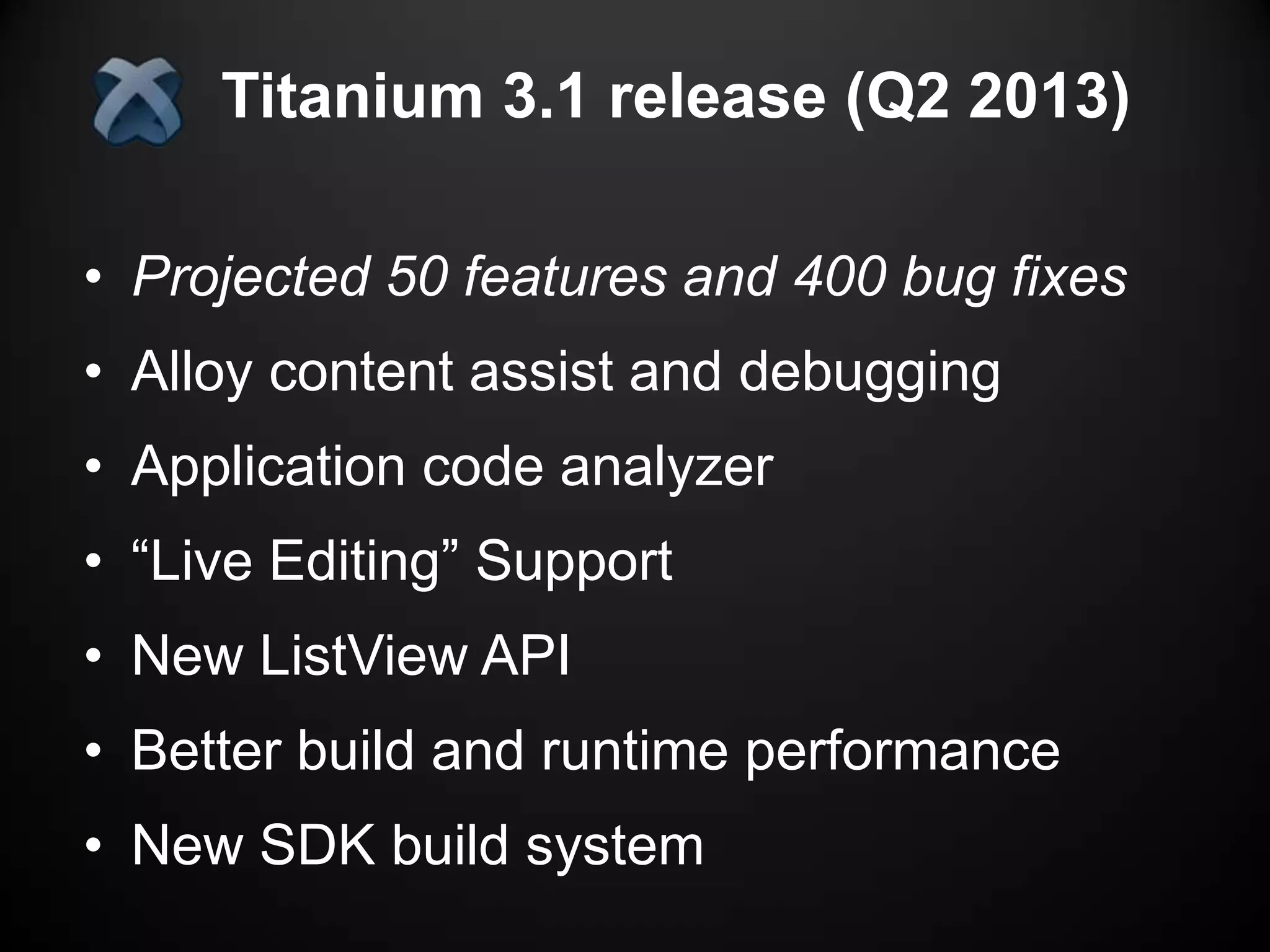 Titanium 3.1 release (Q2 2013)

• Projected 50 features and 400 bug fixes
• Alloy content assist and debugging
• Application code analyzer
• “Live Editing” Support
• New ListView API
• Better build and runtime performance
• New SDK build system
 
