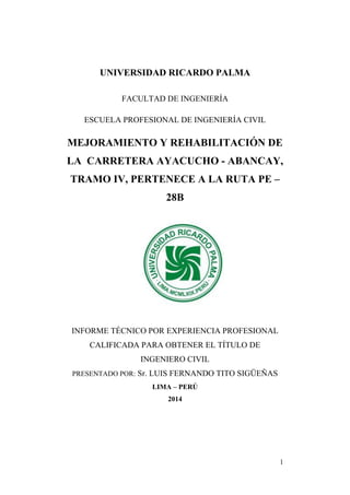 1
UNIVERSIDAD RICARDO PALMA
FACULTAD DE INGENIERÍA
ESCUELA PROFESIONAL DE INGENIERÍA CIVIL
MEJORAMIENTO Y REHABILITACIÓN DE
LA CARRETERA AYACUCHO - ABANCAY,
TRAMO IV, PERTENECE A LA RUTA PE –
28B
INFORME TÉCNICO POR EXPERIENCIA PROFESIONAL
CALIFICADA PARA OBTENER EL TÍTULO DE
INGENIERO CIVIL
PRESENTADO POR: Sr. LUIS FERNANDO TITO SIGÜEÑAS
LIMA – PERÚ
2014
 