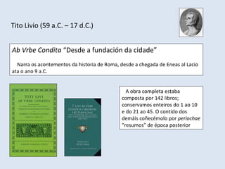 Tito Livio (59 a.C. – 17 d.C.)


Ab Vrbe Condita “Desde a fundación da cidade”
  Narra os acontementos da historia de Roma, desde a chegada de Eneas al Lacio
ata o ano 9 a.C.


                                                A obra completa estaba
                                              composta por 142 libros;
                                              conservamos enteiros do 1 ao 10
                                              e do 21 ao 45. O contido dos
                                              demáis coñecémolo por periochae
                                              “resumos” de época posterior
 