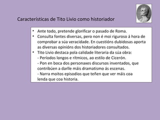 Características de Tito Livio como historiador

       • Ante todo, pretende glorificar o pasado de Roma.
       • Consulta fontes diversas, pero non é moi riguroso á hora de
         comprobar a súa veracidade. En cuestións dubidosas aporta
         as diversas opinións dos historiadores consultados.
       • Tito Livio destaca pola calidade literaria da súa obra:
         - Períodos longos e rítmicos, ao estilo de Cicerón.
         - Pon en boca dos personaxes discursos inventados, que
         contribúen a darlle máis dramatismo ás escenas.
         - Narra moitos episodios que teñen que ver máis coa
         lenda que coa historia.
 