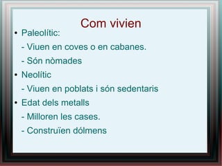 Com vivien
●   Paleolític:
    - Viuen en coves o en cabanes.
    - Són nòmades
●   Neolític
    - Viuen en poblats i són sedentaris
●   Edat dels metalls
    - Milloren les cases.
    - Construïen dólmens
 
